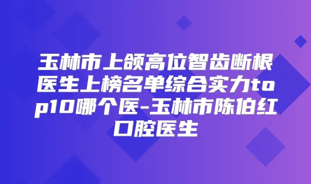 玉林市上颌高位智齿断根医生上榜名单综合实力top10哪个医-玉林市陈伯红口腔医生