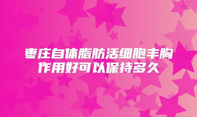 枣庄自体脂肪活细胞丰胸作用好可以保持多久