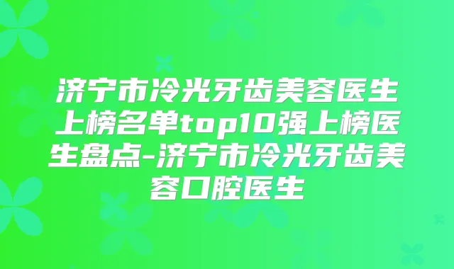 济宁市冷光牙齿美容医生上榜名单top10强上榜医生盘点-济宁市冷光牙齿美容口腔医生