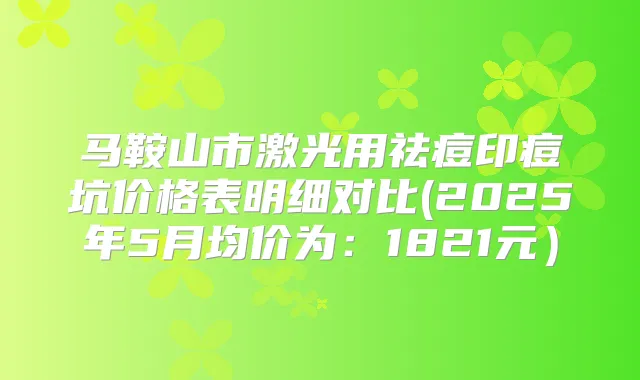 马鞍山市激光用祛痘印痘坑价格表明细对比(2025年5月均价为：1821元）