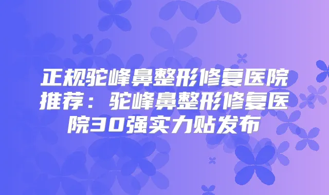 正规驼峰鼻整形修复医院推荐：驼峰鼻整形修复医院30强实力贴发布