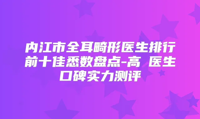 内江市全耳畸形医生排行前十佳悉数盘点-高湦医生口碑实力测评