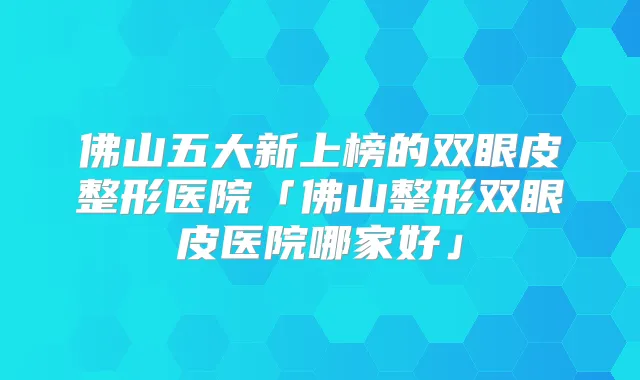 佛山五大新上榜的双眼皮整形医院「佛山整形双眼皮医院哪家好」