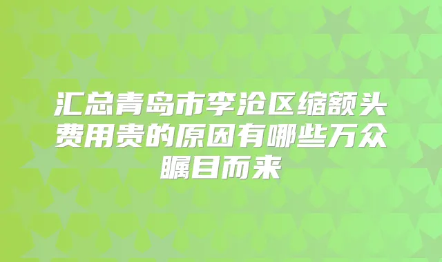 汇总青岛市李沧区缩额头费用贵的原因有哪些万众瞩目而来