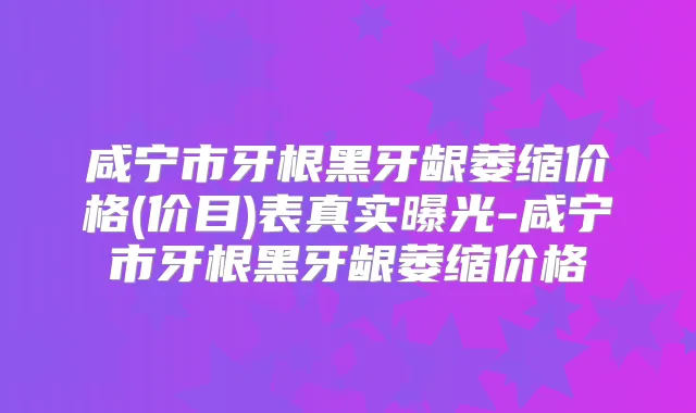 咸宁市牙根黑牙龈萎缩价格(价目)表真实曝光-咸宁市牙根黑牙龈萎缩价格
