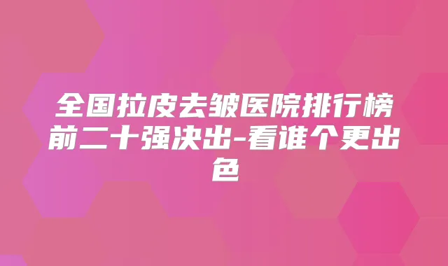 全国拉皮去皱医院排行榜前二十强决出-看谁个更出色