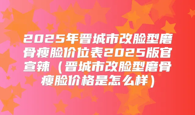 2025年晋城市改脸型磨骨瘦脸价位表2025版官宣辣（晋城市改脸型磨骨瘦脸价格是怎么样）
