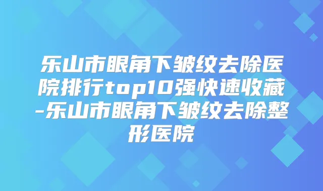 乐山市眼角下皱纹去除医院排行top10强快速收藏-乐山市眼角下皱纹去除整形医院