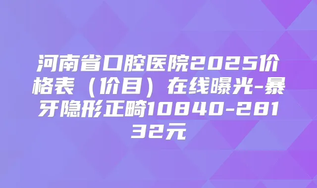 河南省口腔医院2025价格表（价目）在线曝光-暴牙隐形正畸10840-28132元