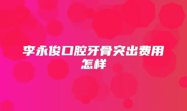 李永俊口腔牙骨突出费用怎样