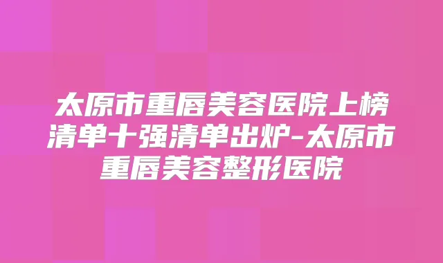 太原市重唇美容医院上榜清单十强清单出炉-太原市重唇美容整形医院