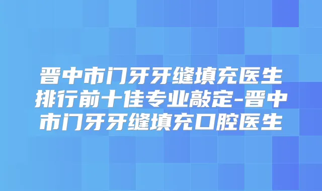 晋中市门牙牙缝填充医生排行前十佳专业敲定-晋中市门牙牙缝填充口腔医生