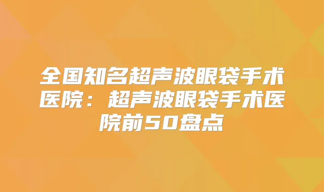 全国知名超声波眼袋手术医院：超声波眼袋手术医院前50盘点