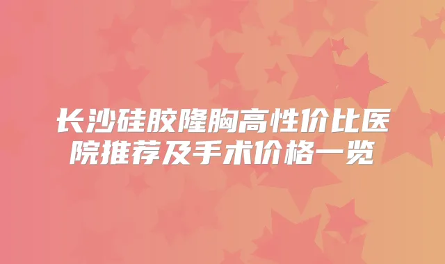 长沙硅胶隆胸高性价比医院推荐及手术价格一览