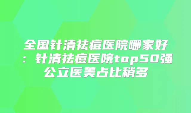 全国针清祛痘医院哪家好：针清祛痘医院top50强公立医美占比稍多