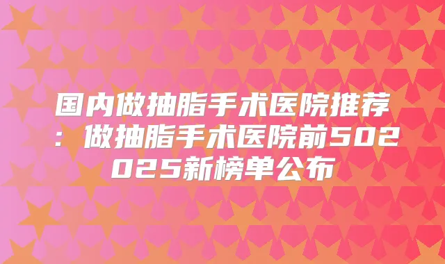 国内做抽脂手术医院推荐:做抽脂手术医院前502025新榜单公布