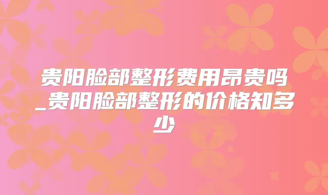 贵阳脸部整形费用昂贵吗_贵阳脸部整形的价格知多少