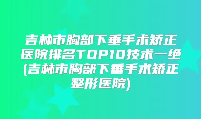 吉林市胸部下垂手术矫正医院排名TOP10技术一绝(吉林市胸部下垂手术矫正整形医院)