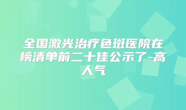 全国激光色斑医院在榜清单前二十佳公示了-高人气