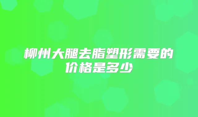 柳州大腿去脂塑形需要的价格是多少