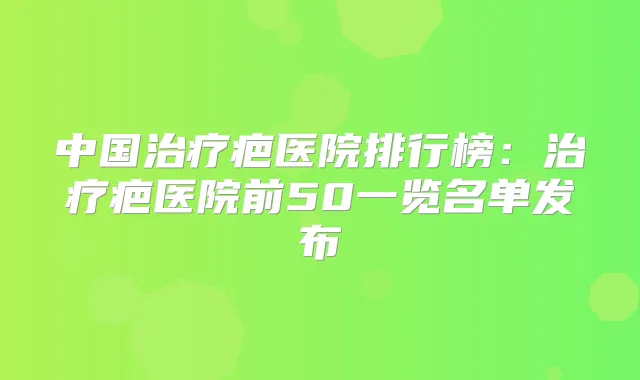 中国疤医院排行榜：疤医院前50一览名单发布