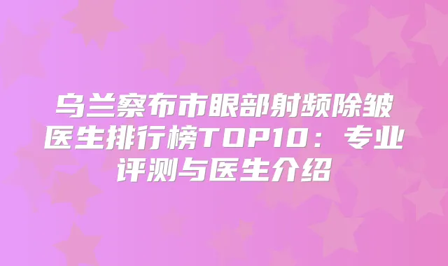 乌兰察布市眼部射频除皱医生排行榜TOP10:专业评测与医生介绍