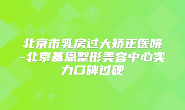 北京市乳房过大矫正医院-北京基恩整形美容中心实力口碑过硬