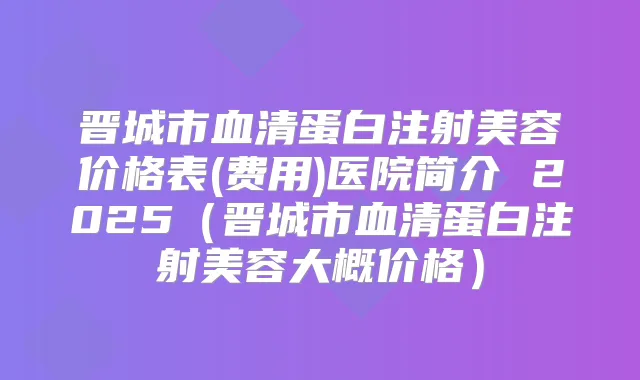晋城市血清蛋白注射美容价格表(费用)医院简介 2025（晋城市血清蛋白注射美容大概价格）