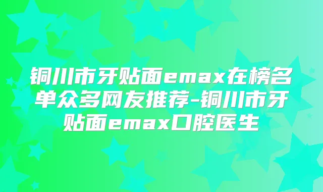 铜川市牙贴面emax在榜名单众多网友推荐-铜川市牙贴面emax口腔医生