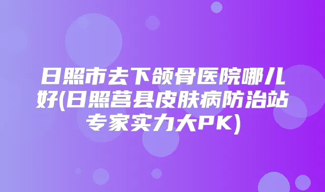 日照市去下颌骨医院哪儿好(日照莒县皮肤病防治站专家实力大PK)