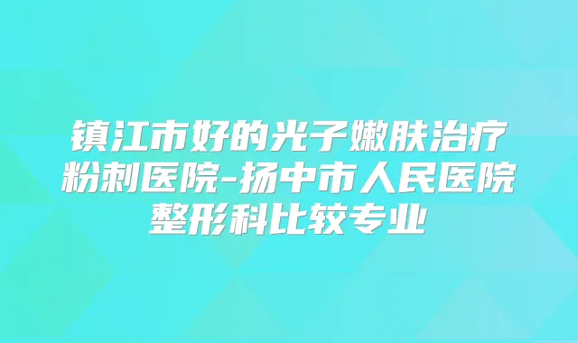 镇江市好的光子嫩肤粉刺医院-扬中市人民医院整形科比较专业