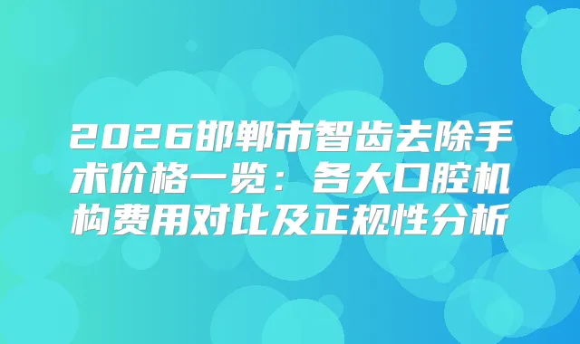 2026邯郸市智齿去除手术价格一览：各大口腔机构费用对比及正规性分析