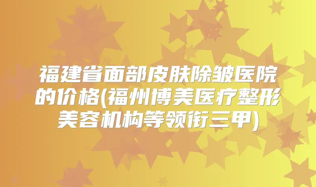 福建省面部皮肤除皱医院的价格(福州博美医疗整形美容机构等领衔三甲)