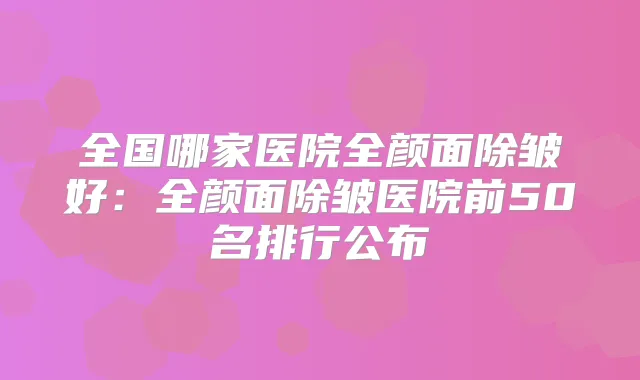全国哪家医院全颜面除皱好:全颜面除皱医院前50名排行公布