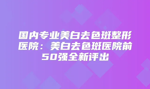 国内专业美白去色斑整形医院：美白去色斑医院前50强全新评出