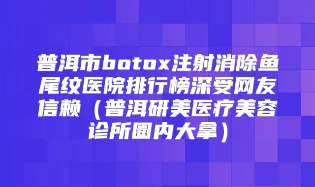 普洱市注射消除鱼尾纹医院排行榜深受网友信赖（普洱研美医疗美容诊所圈内大拿）
