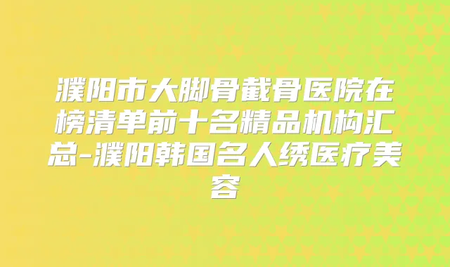 濮阳市大脚骨截骨医院在榜清单前十名精品机构汇总-濮阳韩国名人绣医疗美容