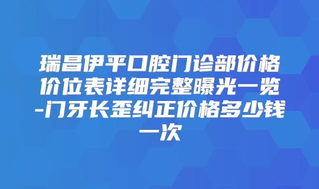 瑞昌伊平口腔门诊部价格价位表详细完整曝光一览-门牙长歪纠正价格多少钱一次