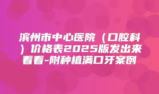 滨州市中心医院（口腔科）价格表2025版发出来看看-附种植满口牙案例