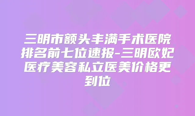 三明市额头丰满手术医院排名前七位速报-三明欧妃医疗美容私立医美价格更到位