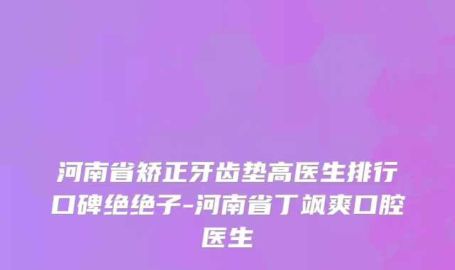河南省矫正牙齿垫高医生排行口碑绝绝子-河南省丁飒爽口腔医生