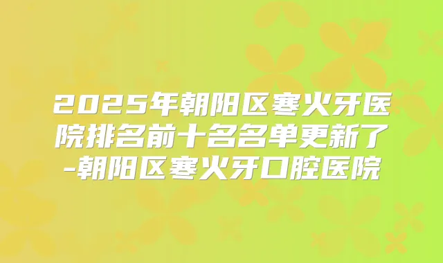 2025年朝阳区寒火牙医院排名前十名名单更新了-朝阳区寒火牙口腔医院