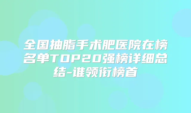 全国抽脂手术肥医院在榜名单TOP20强榜详细总结-谁领衔榜首