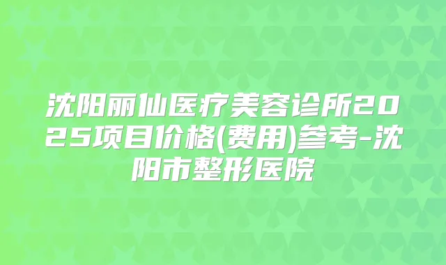 沈阳丽仙医疗美容诊所2025项目价格(费用)参考-沈阳市整形医院