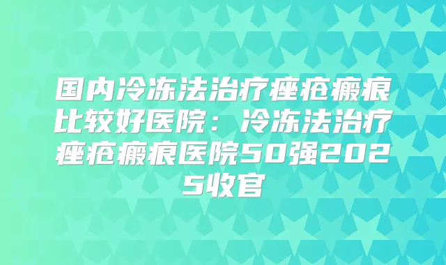 国内冷冻法痤疮瘢痕比较好医院:冷冻法痤疮瘢痕医院50强2025收官