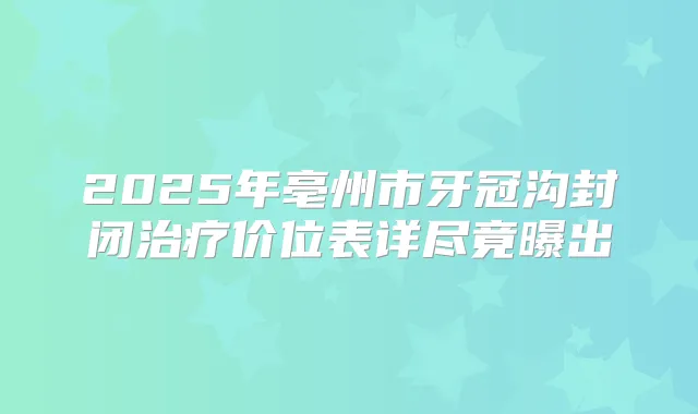 2025年亳州市牙冠沟封闭价位表详尽竟曝出