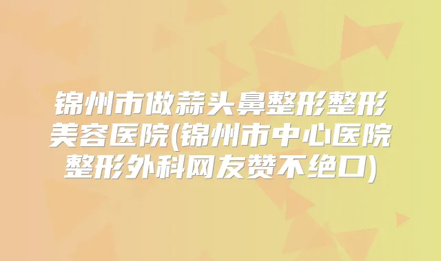 锦州市做蒜头鼻整形整形美容医院(锦州市中心医院整形外科网友赞不绝口)