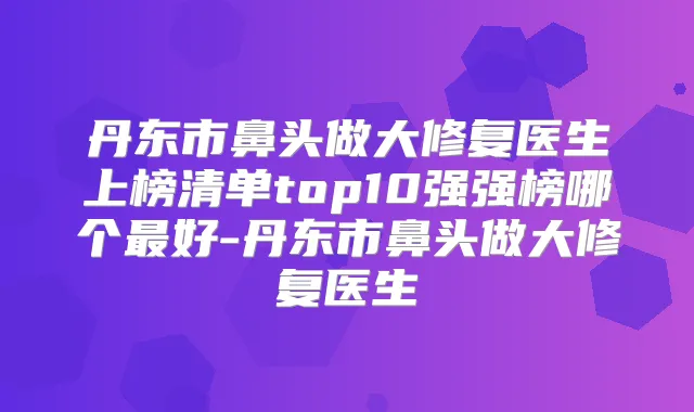 丹东市鼻头做大修复医生上榜清单top10强强榜哪个好-丹东市鼻头做大修复医生
