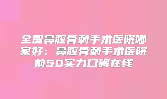 全国鼻腔骨刺手术医院哪家好：鼻腔骨刺手术医院前50实力口碑在线