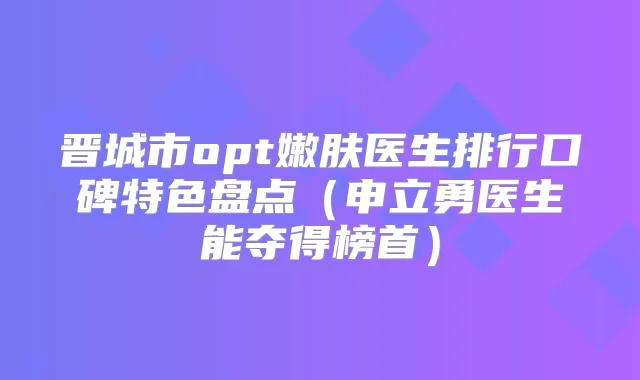 晋城市opt嫩肤医生排行口碑特色盘点（申立勇医生能夺得榜首）